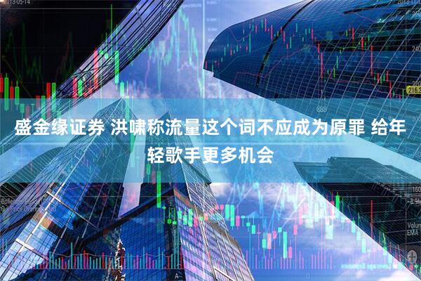 盛金缘证券 洪啸称流量这个词不应成为原罪 给年轻歌手更多机会