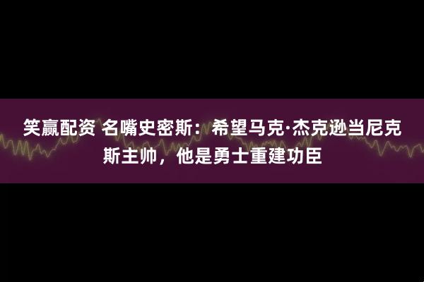 笑赢配资 名嘴史密斯：希望马克·杰克逊当尼克斯主帅，他是勇士重建功臣