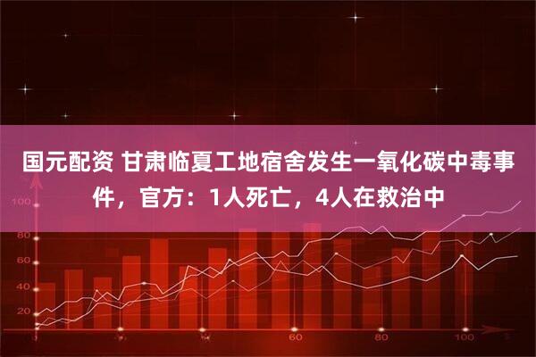 国元配资 甘肃临夏工地宿舍发生一氧化碳中毒事件，官方：1人死亡，4人在救治中