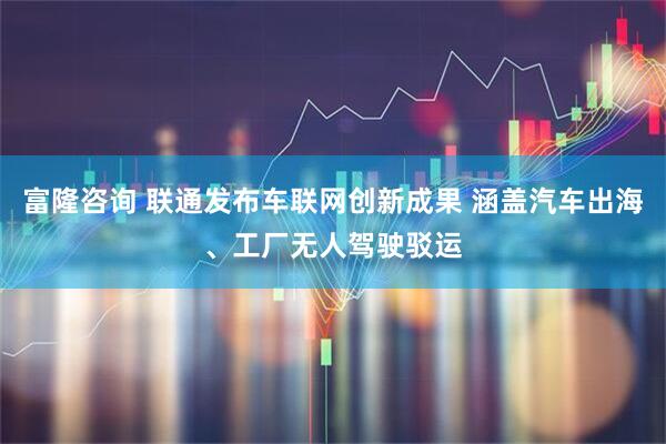 富隆咨询 联通发布车联网创新成果 涵盖汽车出海、工厂无人驾驶驳运