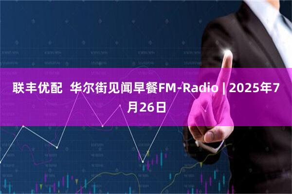 联丰优配  华尔街见闻早餐FM-Radio | 2025年7月26日
