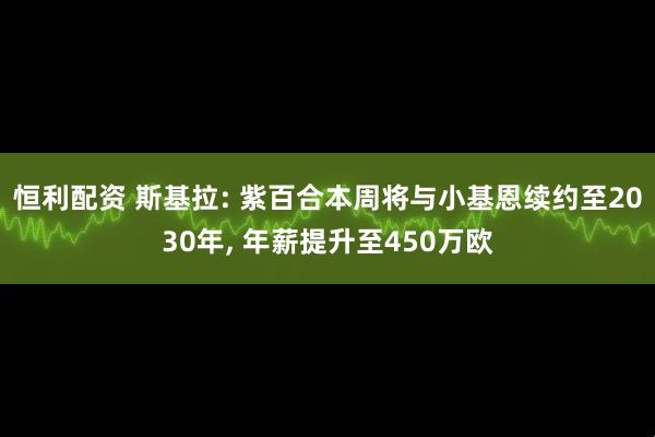 恒利配资 斯基拉: 紫百合本周将与小基恩续约至2030年, 年薪提升至450万欧