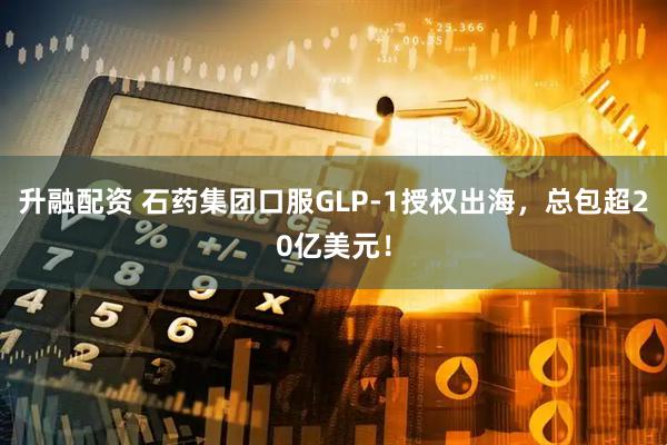 升融配资 石药集团口服GLP-1授权出海，总包超20亿美元！