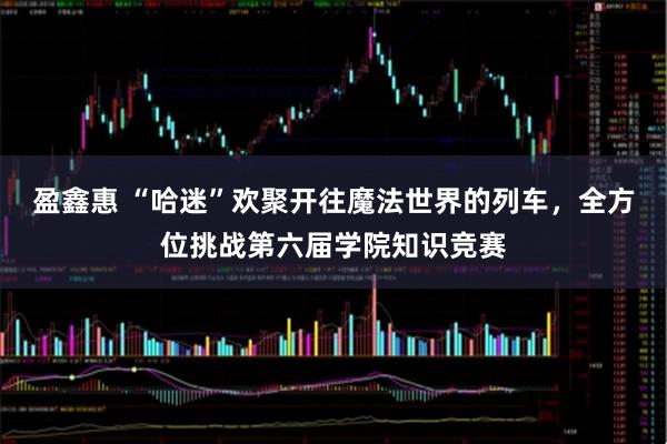盈鑫惠 “哈迷”欢聚开往魔法世界的列车，全方位挑战第六届学院知识竞赛