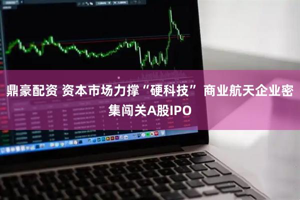 鼎豪配资 资本市场力撑“硬科技” 商业航天企业密集闯关A股IPO