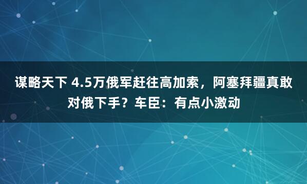 谋略天下 4.5万俄军赶往高加索，阿塞拜疆真敢对俄下手？车臣：有点小激动