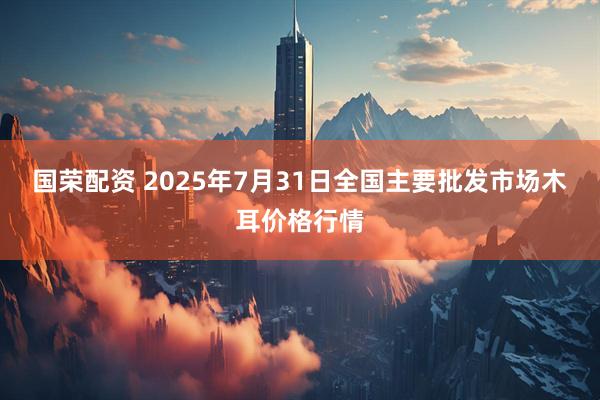 国荣配资 2025年7月31日全国主要批发市场木耳价格行情