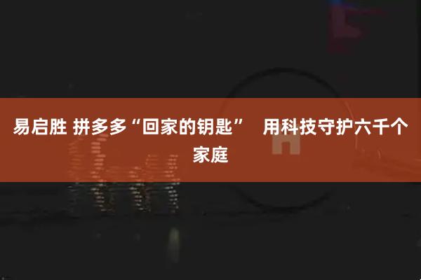 易启胜 拼多多“回家的钥匙”   用科技守护六千个家庭