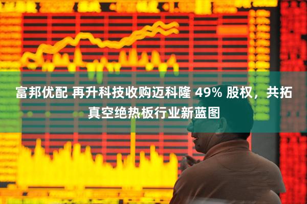 富邦优配 再升科技收购迈科隆 49% 股权，共拓真空绝热板行业新蓝图