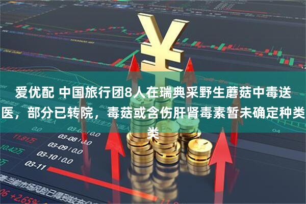 爱优配 中国旅行团8人在瑞典采野生蘑菇中毒送医，部分已转院，毒菇或含伤肝肾毒素暂未确定种类