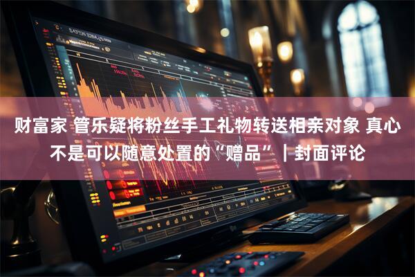 财富家 管乐疑将粉丝手工礼物转送相亲对象 真心不是可以随意处置的“赠品”｜封面评论