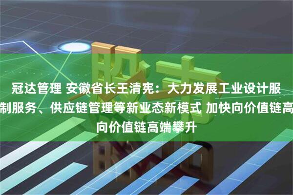 冠达管理 安徽省长王清宪：大力发展工业设计服务、定制服务、供应链管理等新业态新模式 加快向价值链高端攀升