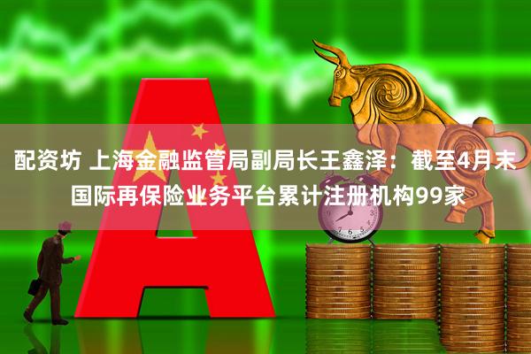 配资坊 上海金融监管局副局长王鑫泽：截至4月末 国际再保险业务平台累计注册机构99家