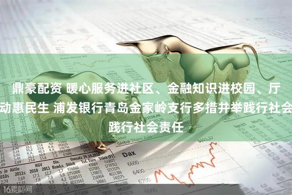 鼎豪配资 暖心服务进社区、金融知识进校园、厅堂活动惠民生 浦发银行青岛金家岭支行多措并举践行社会责任