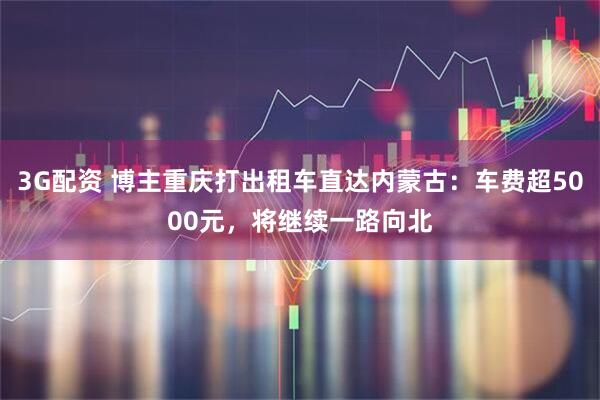 3G配资 博主重庆打出租车直达内蒙古：车费超5000元，将继续一路向北