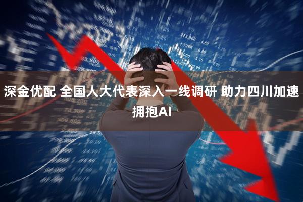 深金优配 全国人大代表深入一线调研 助力四川加速拥抱AI