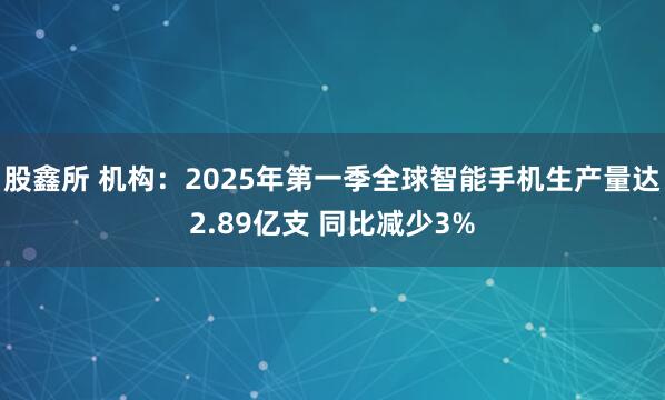 股鑫所 机构：2025年第一季全球智能手机生产量达2.89亿支 同比减少3%